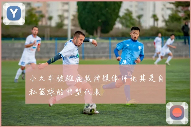 小火车被雄鹿裁掉媒体评论其是自私篮球的典型代表