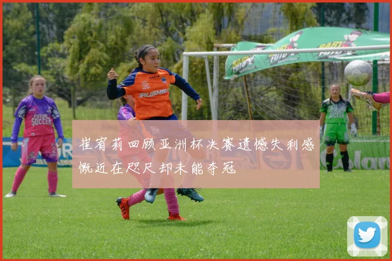 崔宥莉回顾亚洲杯决赛遗憾失利感慨近在咫尺却未能夺冠