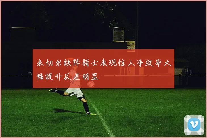 米切尔缺阵骑士表现惊人净效率大幅提升反差明显