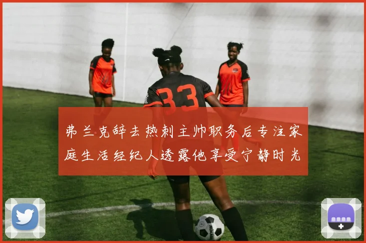 弗兰克辞去热刺主帅职务后专注家庭生活经纪人透露他享受宁静时光