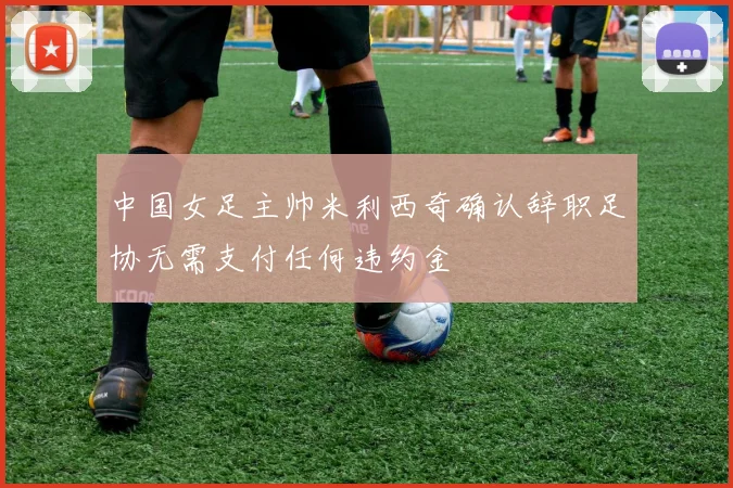 中国女足主帅米利西奇确认辞职足协无需支付任何违约金