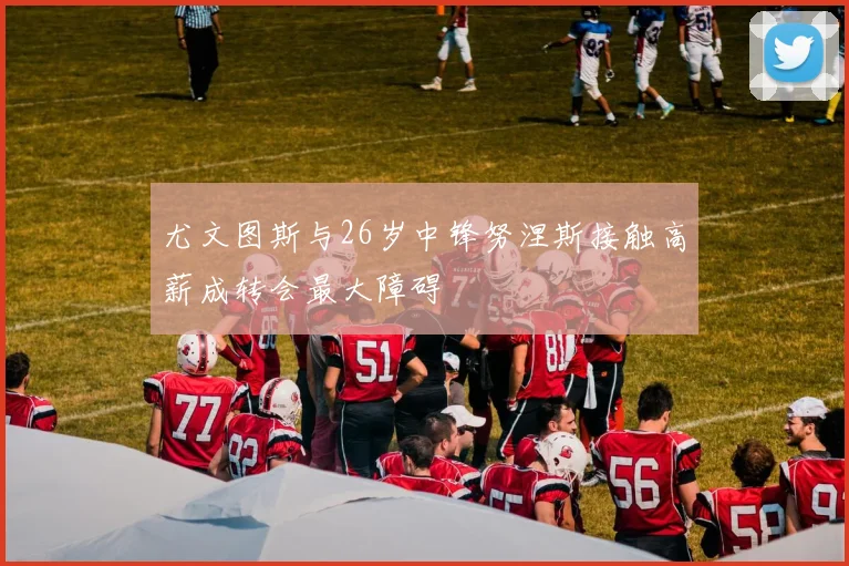 尤文图斯与26岁中锋努涅斯接触高薪成转会最大障碍